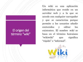 Elorigendel
término“wiki”
Un wiki es una aplicación
informática que reside en un
servidor web y a la que se
accede con cualquier navegador
y que se caracteriza porque
permite a los usuarios añadir
contenidos y editar los
existentes. El nombre wiki se
basa en el término hawaiano
“wikiwiki” que significa
“rápido” o “informal”.
 