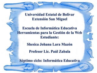 Universidad Estatal de Bolívar
        Extensión San Miguel

  Escuela de Informática Educativa
Herramientas para la Gestión de la Web
             Estudiante:
     Shesica Johana Lara Mazón
      Profesor Lic. Paúl Zabala

 Séptimo ciclo: Informática Educativa
 