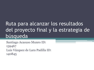 Ruta para alcanzar los resultados del proyecto final y la estrategia de búsqueda Santiago AcasusoMunro ID: 139467 Luis Vázquez de Lara Padilla ID: 140845 