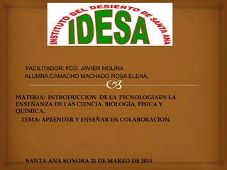 FACILITADOR: FCO. JAVIER MOLINA
ALUMNA:CAMACHO MACHADO ROSA ELENA.
MATERIA: INTRODUCCION DE LA TECNOLOGIAEN LA
ENSEÑANZA DE LAS CIENCIA. BIOLOGÍA, FÍSICA Y
QUÍMICA.
TEMA: APRENDER Y ENSEÑAR EN COLABORACION.
SANTA ANA SONORA 21 DE MARZO DE 2015
 