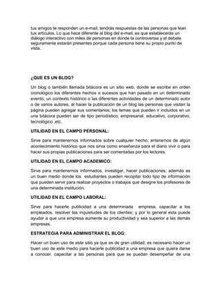 tus amigos te responden un e-mail, tendrás respuestas de las personas que lean
tus artículos. Lo que hace diferente al blog del e-mail, es que establecerás un
diálogo interactivo con miles de personas en donde la controversia y el debate
seguramente estarán presentes porque cada persona tiene su propio punto de
vista.




¿QUE ES UN BLOG?

Un blog o también llamada bitácora es un sitio web, donde se escribe en orden
cronológico los diferentes hechos o sucesos que han pasado en un determinado
evento, un contexto histórico o las diferentes actividades de un determinado autor
o de varios autores, al hacer la publicación de un blog las personas que visitan la
página pueden agregar sus comentarios; los temas que pueden ir incluidos en un
una bitácora pueden ser de tipo periodístico, empresarial, educativo, corporativo,
tecnológico ,etc.

UTILIDAD EN EL CAMPO PERSONAL:

Sirve para mantenernos informados sobre cualquier hecho, enterarnos de algún
acontecimiento histórico que nos sirva como enseñanza para el diario vivir o para
hacer sus propias publicaciones para ser comentadas por los lectores.

UTILIDAD EN EL CAMPO ACADEMICO:

Sirve para mantenernos informados, investigar, hacer publicaciones; además es
un buen medio donde los estudiantes pueden recopilar todo tipo de información
que pueden servir para realizar proyectos o trabajos que designe los profesores de
una determinada institución.

UTILIDAD EN EL CAMPO LABORAL:

Sirve para hacerle publicidad a una determinada empresa, capacitar a los
empleados, resolver las inquietudes de los clientes; y por lo general esta puede
ayudar a que una empresa aumente su productividad y sea superior a las demás
empresas.

ESTRATEGIA PARA ADMINISTRAR EL BLOG:

Hacer un buen uso de este sitio ya que es de gran utilidad; es necesario hacer un
buen uso de este medio para hacerle publicidad a una empresa que quiera darse
a conocer, capacitar a las personas para que se puedan desempeñar de una
 