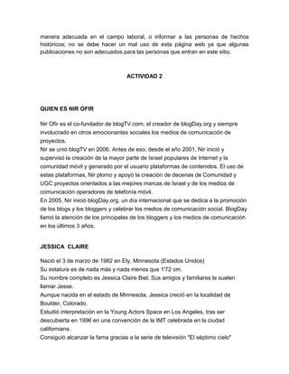 manera adecuada en el campo laboral, o informar a las personas de hechos
históricos; no se debe hacer un mal uso de esta página web ya que algunas
publicaciones no son adecuados para las personas que entran en este sitio.



                                  ACTIVIDAD 2




QUIEN ES NIR OFIR

Nir Ofir es el co-fundador de blogTV.com, el creador de blogDay.org y siempre
involucrado en otros emocionantes sociales los medios de comunicación de
proyectos.
Nir se unió blogTV en 2006. Antes de eso, desde el año 2001, Nir inició y
supervisó la creación de la mayor parte de Israel populares de Internet y la
comunidad móvil y generado por el usuario plataformas de contenidos. El uso de
estas plataformas, Nir plomo y apoyó la creación de decenas de Comunidad y
UGC proyectos orientados a las mejores marcas de Israel y de los medios de
comunicación operadores de telefonía móvil.
En 2005, Nir inició blogDay.org, un día internacional que se dedica a la promoción
de los blogs y los bloggers y celebrar los medios de comunicación social. BlogDay
llamó la atención de los principales de los bloggers y los medios de comunicación
en los últimos 3 años.


JESSICA CLAIRE

Nació el 3 de marzo de 1982 en Ely, Minnesota (Estados Unidos)
Su estatura es de nada más y nada menos que 1'72 cm.
Su nombre completo es Jessica Claire Biel. Sus amigos y familiares le suelen
llamar Jesse.
Aunque nacida en el estado de Minnesota, Jessica creció en la localidad de
Boulder, Colorado.
Estudió interpretación en la Young Actors Space en Los Angeles, tras ser
descubierta en 1996 en una convención de la IMT celebrada en la ciudad
californiana.
Consiguió alcanzar la fama gracias a la serie de televisión "El séptimo cielo"
 