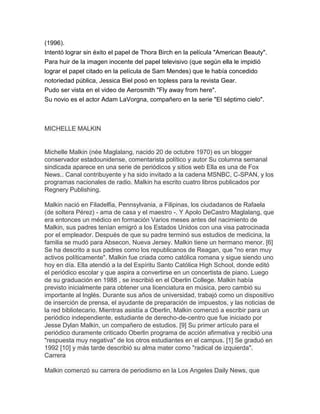 (1996).
Intentó lograr sin éxito el papel de Thora Birch en la película "American Beauty".
Para huir de la imagen inocente del papel televisivo (que según ella le impidió
lograr el papel citado en la película de Sam Mendes) que le había concedido
notoriedad pública, Jessica Biel posó en topless para la revista Gear.
Pudo ser vista en el video de Aerosmith "Fly away from here".
Su novio es el actor Adam LaVorgna, compañero en la serie "El séptimo cielo".



MICHELLE MALKIN


Michelle Malkin (née Maglalang, nacido 20 de octubre 1970) es un blogger
conservador estadounidense, comentarista político y autor Su columna semanal
sindicada aparece en una serie de periódicos y sitios web Ella es una de Fox
News.. Canal contribuyente y ha sido invitado a la cadena MSNBC, C-SPAN, y los
programas nacionales de radio. Malkin ha escrito cuatro libros publicados por
Regnery Publishing.

Malkin nació en Filadelfia, Pennsylvania, a Filipinas, los ciudadanos de Rafaela
(de soltera Pérez) - ama de casa y el maestro -. Y Apolo DeCastro Maglalang, que
era entonces un médico en formación Varios meses antes del nacimiento de
Malkin, sus padres tenían emigró a los Estados Unidos con una visa patrocinada
por el empleador. Después de que su padre terminó sus estudios de medicina, la
familia se mudó para Absecon, Nueva Jersey. Malkin tiene un hermano menor. [6]
Se ha descrito a sus padres como los republicanos de Reagan, que "no eran muy
activos políticamente". Malkin fue criada como católica romana y sigue siendo uno
hoy en día. Ella atendió a la del Espíritu Santo Católica High School, donde editó
el periódico escolar y que aspira a convertirse en un concertista de piano. Luego
de su graduación en 1988 , se inscribió en el Oberlin College. Malkin había
previsto inicialmente para obtener una licenciatura en música, pero cambió su
importante al Inglés. Durante sus años de universidad, trabajó como un dispositivo
de inserción de prensa, el ayudante de preparación de impuestos, y las noticias de
la red bibliotecario. Mientras asistía a Oberlin, Malkin comenzó a escribir para un
periódico independiente, estudiante de derecho-de-centro que fue iniciado por
Jesse Dylan Malkin, un compañero de estudios. [9] Su primer artículo para el
periódico duramente criticado Oberlin programa de acción afirmativa y recibió una
"respuesta muy negativa" de los otros estudiantes en el campus. [1] Se graduó en
1992 [10] y más tarde describió su alma mater como "radical de izquierda".
Carrera

Malkin comenzó su carrera de periodismo en la Los Angeles Daily News, que
 