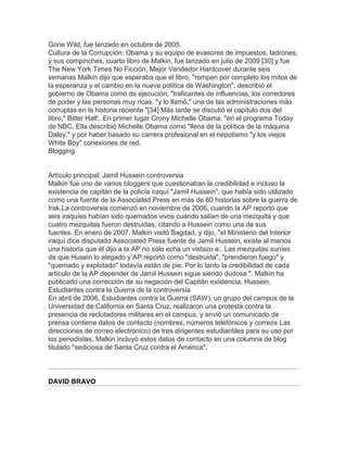 Gone Wild, fue lanzado en octubre de 2005.
Cultura de la Corrupción: Obama y su equipo de evasores de impuestos, ladrones,
y sus compinches, cuarto libro de Malkin, fue lanzado en julio de 2009 [30] y fue
The New York Times No Ficción, Mejor Vendedor Hardcover durante seis
semanas Malkin dijo que esperaba que el libro, "rompen por completo los mitos de
la esperanza y el cambio en la nueva política de Washington", describió el
gobierno de Obama como de ejecución, "traficantes de influencias, los corredores
de poder y las personas muy ricas, "y lo llamó," una de las administraciones más
corruptas en la historia reciente "[34] Más tarde se discutió el capítulo dos del
libro," Bitter Half:. En primer lugar Crony Michelle Obama, "en el programa Today
de NBC. Ella describió Michelle Obama como "llena de la política de la máquina
Daley," y por haber basado su carrera profesional en el nepotismo "y los viejos
White Boy" conexiones de red.
Blogging


Artículo principal: Jamil Hussein controversia
Malkin fue uno de varios bloggers que cuestionaban la credibilidad e incluso la
existencia de capitán de la policía iraquí "Jamil Hussein", que había sido utilizado
como una fuente de la Associated Press en más de 60 historias sobre la guerra de
Irak.La controversia comenzó en noviembre de 2006, cuando la AP reportó que
seis iraquíes habían sido quemados vivos cuando salían de una mezquita y que
cuatro mezquitas fueron destruidas, citando a Hussein como una de sus
fuentes. En enero de 2007, Malkin visitó Bagdad, y dijo, "el Ministerio del Interior
iraquí dice disputado Associated Press fuente de Jamil Hussein, existe al menos
una historia que él dijo a la AP no sólo echa un vistazo a:. Las mezquitas suníes
de que Husein lo alegado y AP reportó como "destruida", "prendieron fuego" y
"quemado y explotado" todavía están de pie. Por lo tanto la credibilidad de cada
artículo de la AP depender de Jamil Hussein sigue siendo dudosa ". Malkin ha
publicado una corrección de su negación del Capitán existencia. Hussein.
Estudiantes contra la Guerra de la controversia
En abril de 2006, Estudiantes contra la Guerra (SAW), un grupo del campus de la
Universidad de California en Santa Cruz, realizaron una protesta contra la
presencia de reclutadores militares en el campus, y envió un comunicado de
prensa contiene datos de contacto (nombres, números telefónicos y correos Las
direcciones de correo electrónico) de tres dirigentes estudiantiles para su uso por
los periodistas. Malkin incluyó estos datos de contacto en una columna de blog
titulado "sediciosa de Santa Cruz contra el América".




DAVID BRAVO
 
