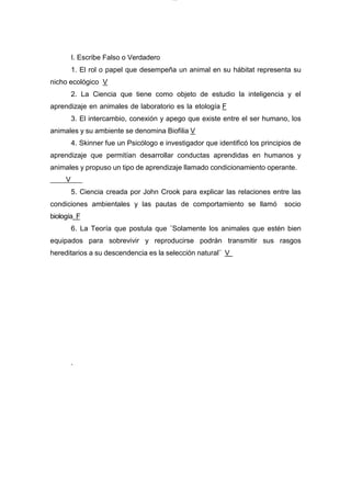 lOMoARcPSD|7689074
I. Escribe Falso o Verdadero
1. El rol o papel que desempeña un animal en su hábitat representa su
nicho ecológico V
2. La Ciencia que tiene como objeto de estudio la inteligencia y el
aprendizaje en animales de laboratorio es la etología F
3. El intercambio, conexión y apego que existe entre el ser humano, los
animales y su ambiente se denomina Biofilia V
4. Skinner fue un Psicólogo e investigador que identificó los principios de
aprendizaje que permitían desarrollar conductas aprendidas en humanos y
animales y propuso un tipo de aprendizaje llamado condicionamiento operante.
V
5. Ciencia creada por John Crook para explicar las relaciones entre las
condiciones ambientales y las pautas de comportamiento se llamó socio
biología F
6. La Teoría que postula que ¨Solamente los animales que estén bien
equipados para sobrevivir y reproducirse podrán transmitir sus rasgos
hereditarios a su descendencia es la selección natural¨ V
.
 