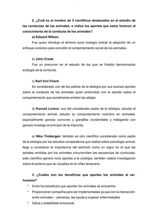 lOMoARcPSD|7689074
2. ¿Cuál es el nombre de 5 científicos destacados en el estudio de
las conductas de los animales, e indica los aportes que estos hicieron al
conocimiento de la conducta de los animales?
a) Edward Wilson:
Fue quien introdujo el término socio biología indicar la adopción de un
enfoque evolutivo para concebir el comportamiento social de los animales.
b) John Crook:
Fue un precursor en el estudio de los que se finalizó denominando
ecología de la conducta.
c) Karl Von Frisch:
Es considerado uno de los padres de la etología por sus buenos aportes
sobre la conducta de los animales quien profundizó con el estudio sobre el
comportamiento que socialmente emitían las abejas
d) Konrad Lorenz: uno del considerado padre de la etología, estudio el
comportamiento animal, estudio su comportamiento instintivo en animales,
especialmente gansos comunes y granjillas occidentales y trabajando con
gansos investigo el principio de la impronta.
e) Niko Timbergen: también es otro científico considerado como padre
de la etología por los estudios comparativos que realizó sobre psicología animal,
llego a considerar la importancia del estímulo como un signo en el que las
señales emitidas por los animales circunscriben las secuencias de conductas,
este científico generó ricos aportes a la zoología, también realizó investigación
sobre el autismo que se visualiza en la niñez temprana.
3. ¿Cuáles son los beneficios que aportan los animales al ser
humano?
* Entre los beneficios que aportan los animales se encuentra:
* Proporcionan compañía para ser implementadas ya que con la interacción
entre animales – personas, les ayuda a superar enfermedades
* Salud y estabilidad emocional,
 