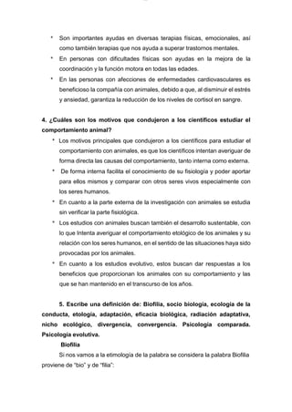lOMoARcPSD|7689074
* Son importantes ayudas en diversas terapias físicas, emocionales, así
como también terapias que nos ayuda a superar trastornos mentales.
* En personas con dificultades físicas son ayudas en la mejora de la
coordinación y la función motora en todas las edades.
* En las personas con afecciones de enfermedades cardiovasculares es
beneficioso la compañía con animales, debido a que, al disminuir el estrés
y ansiedad, garantiza la reducción de los niveles de cortisol en sangre.
4. ¿Cuáles son los motivos que condujeron a los científicos estudiar el
comportamiento animal?
* Los motivos principales que condujeron a los científicos para estudiar el
comportamiento con animales, es que los científicos intentan averiguar de
forma directa las causas del comportamiento, tanto interna como externa.
* De forma interna facilita el conocimiento de su fisiología y poder aportar
para ellos mismos y comparar con otros seres vivos especialmente con
los seres humanos.
* En cuanto a la parte externa de la investigación con animales se estudia
sin verificar la parte fisiológica.
* Los estudios con animales buscan también el desarrollo sustentable, con
lo que Intenta averiguar el comportamiento etológico de los animales y su
relación con los seres humanos, en el sentido de las situaciones haya sido
provocadas por los animales.
* En cuanto a los estudios evolutivo, estos buscan dar respuestas a los
beneficios que proporcionan los animales con su comportamiento y las
que se han mantenido en el transcurso de los años.
5. Escribe una definición de: Biofilia, socio biología, ecología de la
conducta, etología, adaptación, eficacia biológica, radiación adaptativa,
nicho ecológico, divergencia, convergencia. Psicología comparada.
Psicología evolutiva.
Biofilia
Si nos vamos a la etimología de la palabra se considera la palabra Biofilia
proviene de “bio” y de “filia”:
 