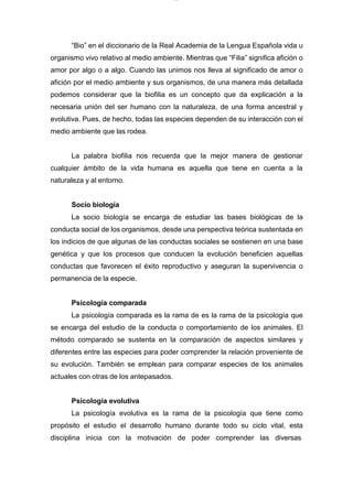 lOMoARcPSD|7689074
“Bio” en el diccionario de la Real Academia de la Lengua Española vida u
organismo vivo relativo al medio ambiente. Mientras que “Filia” significa afición o
amor por algo o a algo. Cuando las unimos nos lleva al significado de amor o
afición por el medio ambiente y sus organismos, de una manera más detallada
podemos considerar que la biofilia es un concepto que da explicación a la
necesaria unión del ser humano con la naturaleza, de una forma ancestral y
evolutiva. Pues, de hecho, todas las especies dependen de su interacción con el
medio ambiente que las rodea.
La palabra biofilia nos recuerda que la mejor manera de gestionar
cualquier ámbito de la vida humana es aquella que tiene en cuenta a la
naturaleza y al entorno.
Socio biología
La socio biología se encarga de estudiar las bases biológicas de la
conducta social de los organismos, desde una perspectiva teórica sustentada en
los indicios de que algunas de las conductas sociales se sostienen en una base
genética y que los procesos que conducen la evolución beneficien aquellas
conductas que favorecen el éxito reproductivo y aseguran la supervivencia o
permanencia de la especie.
Psicología comparada
La psicología comparada es la rama de es la rama de la psicología que
se encarga del estudio de la conducta o comportamiento de los animales. El
método comparado se sustenta en la comparación de aspectos similares y
diferentes entre las especies para poder comprender la relación proveniente de
su evolución. También se emplean para comparar especies de los animales
actuales con otras de los antepasados.
Psicología evolutiva
La psicología evolutiva es la rama de la psicología que tiene como
propósito el estudio el desarrollo humano durante todo su ciclo vital, esta
disciplina inicia con la motivación de poder comprender las diversas
 