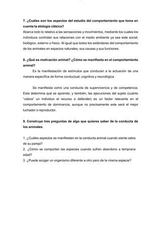 lOMoARcPSD|7689074
7. ¿Cuáles son los aspectos del estudio del comportamiento que toma en
cuenta la etología clásica?
Abarca todo lo relativo a las sensaciones y movimientos, mediante los cuales los
individuos controlan sus relaciones con el medio ambiente ya sea este social,
biológico, externo o físico. Al igual que todos los estándares del comportamiento
de los animales en espacios naturales, sus causas y sus funciones.
8. ¿Qué es motivación animal? ¿Cómo se manifiesta en el comportamiento
animal?
Es la manifestación de estímulos que conducen a la actuación de una
manera específica de forma conductual, cognitiva y neurológica
Se manifiesta como una conducta de supervivencia y de competencia.
Esta determina qué se aprende, y también, las ejecuciones del sujeto (cuánto
“valora” un individuo el recurso a defender) es un factor relevante en el
comportamiento de dominancia, aunque no precisamente este será el mejor
luchador o reproductor.
9. Construye tres preguntas de algo que quieres saber de la conducta de
los animales.
1, ¿Cuáles aspectos se manifiestan en la conducta animal cuando siente celos
de su pareja?
2. ¿Cómo se comportan las especies cuando sufren abandono a temprana
edad?
3. ¿Puede acoger un organismo diferente a otro pero de la misma especie?
 