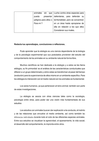 lOMoARcPSD|7689074
animales sin que Lucha contra otras especies para
pueda presentar defenderse, para defender su
peligros para ellos o territorialidad, pero se concentran
Para mí ? en un área hasta apropiarse de
ella en relación a los que ellos
Consideran sus rivales.
Redacta tus aprendizajes, conclusiones o reflexiones.
Pude aprender que la etología es una ciencia dependiente de la biología
y de la psicología experimental que sus postulados provienen del estudio del
comportamiento de los animales en su ambiente natural de forma libre.
Muchos científicos se han dedicado a la etología y a estos se les llama
etólogos, su fin primordial es el análisis de las características conductuales que
difieren a un grupo determinado y cómo estas se transforman al pasar del tiempo
(evolución) para la supervivencia de ellos mismo en un ambiente específico. Para
los etólogos la interacción con el medio natural con los animales es fundamental.
Los seres humanos, ya que pertenecen al reino animal, también son parte
de estas investigaciones.
La etología se asocia con otras ciencias tales como la sociología,
psicología entre otras, para poder dar una visión más fundamentada de sus
estudios
Los estudios con animales buscan dar explicación a la conducta, el instinto
y de las relaciones que envuelve al medio ambiente, así como también las
diferencias individuales durante todo el ciclo de las diferentes especies animales.
Entre sus estudios se visualizan la agresividad, el apareamiento, la vida social,
el desarrollo del comportamiento, la impronta entre otros.
 