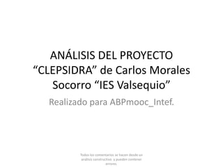 ANÁLISIS DEL PROYECTO
“CLEPSIDRA” de Carlos Morales
Socorro “IES Valsequio”
Realizado para ABPmooc_Intef.
Todos los comentarios se hacen desde un
análisis constructivo y pueden contener
errores.
 