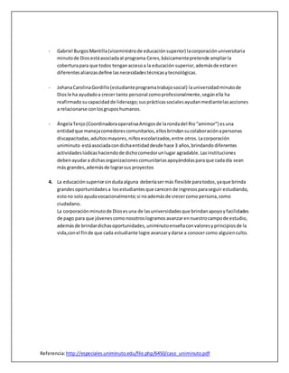- Gabriel Burgos Mantilla (viceministro de educación superior) la corporación universitaria 
minuto de Dios está asociada al programa Ceres, básicamente pretende ampliar la 
cobertura para que todos tengan acceso a la educación superior, además de estar en 
diferentes alianzas define las necesidades técnicas y tecnológicas. 
- Johana Carolina Gordillo (estudiante programa trabajo social) la universidad minuto de 
Dios le ha ayudado a crecer tanto personal como profesionalmente, según ella ha 
reafirmado su capacidad de liderazgo; sus prácticas sociales ayudan mediante las acciones 
a relacionarse con los grupos humanos. 
- Ángela Tenjo (Coordinadora operativa Amigos de la ronda del Rio “amimor”) es una 
entidad que maneja comedores comunitarios, ellos brindan su colaboración a personas 
discapacitadas, adultos mayores, niños escolarizados, entre otros. La corporación 
uniminuto está asociada con dicha entidad desde hace 3 años, brindando diferentes 
actividades lúdicas haciendo de dicho comedor un lugar agradable. Las instituciones 
deben ayudar a dichas organizaciones comunitarias apoyándolas para que cada día sean 
más grandes, además de lograr sus proyectos 
4. La educación superior sin duda alguna debería ser más flexible para todos, ya que brinda 
grandes oportunidades a los estudiantes que carecen de ingresos para seguir estudiando, 
esto no solo ayuda vocacionalmente; si no además de crecer como persona, como 
ciudadano. 
La corporación minuto de Dios es una de las universidades que brindan apoyo y facilidades 
de pago para que jóvenes como nosotros logramos avanzar en nuestro campo de estudio, 
además de brindar dichas oportunidades, uniminuto enseña con valores y principios de la 
vida,con el fin de que cada estudiante logre avanzar y darse a conocer como alguien culto. 
Referencia: http://especiales.uniminuto.edu/file.php/6450/caso_uniminuto.pdf 
