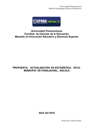 Universidad Panamericana
Módulo Andragogía y Educación Superior
Propuesta - Diego Cosme
Universidad Panamericana
Facultad de Ciencias de la Educación
Maestría en Innovación Educativa y Docencia Superior
PROPUESTA, ACTUALIZACIÓN EN ESTADÍSTICA, EN EL
MUNICIPIO DE PANAJACHEL, SOLOLÁ
Abril del 2016
 