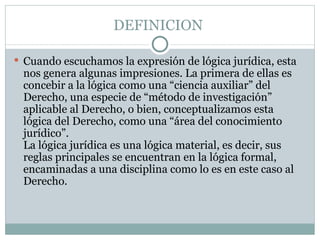 DEFINICION

 Cuando escuchamos la expresión de lógica jurídica, esta
 nos genera algunas impresiones. La primera de ellas es
 concebir a la lógica como una “ciencia auxiliar” del
 Derecho, una especie de “método de investigación”
 aplicable al Derecho, o bien, conceptualizamos esta
 lógica del Derecho, como una “área del conocimiento
 jurídico”.
 La lógica jurídica es una lógica material, es decir, sus
 reglas principales se encuentran en la lógica formal,
 encaminadas a una disciplina como lo es en este caso al
 Derecho.
 