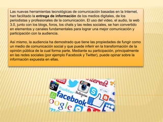 Las nuevas herramientas tecnológicas de comunicación basadas en la Internet,
han facilitado la entrega de información de los medios digitales, de los
periodistas y profesionales de la comunicación. El uso del video, el audio, la web
3.0, junto con los blogs, foros, los chats y las redes sociales, se han convertido
en elementos y canales fundamentales para lograr una mejor comunicación y
participación con la audiencia.
Así mismo, la audiencia ha demostrado que tiene las propiedades de fungir como
un medio de comunicación social y que puede inferir en la transformación de la
opinión pública de la cual forma parte. Mediante su participación, principalmente
en las redes sociales (por ejemplo Facebook y Twitter), puede opinar sobre la
información expuesta en ellas.
 