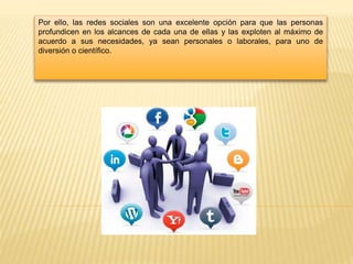 Por ello, las redes sociales son una excelente opción para que las personas
profundicen en los alcances de cada una de ellas y las exploten al máximo de
acuerdo a sus necesidades, ya sean personales o laborales, para uno de
diversión o científico.
 