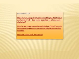 REFERENCIAS:
https://www.aulapolivirtual.ipn.mx/file.php/1091/recur
sos/unidad_3/3-1-Las-redes-sociales-en-el-mercado-
digital.pdf
http://www.centroperiodismodigital.org/sitio/?q=notic
ia/mejores-practicas-en-redes-sociales-para-medios-
digitales
http://es.slideshare.net/upload
 