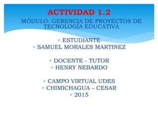  MÓDULO: GERENCIA DE PROYECTOS DE
TECNOLOGÍA EDUCATIVA
 ESTUDIANTE
 SAMUEL MORALES MARTINEZ
 DOCENTE - TUTOR
 HENRY NEBARDO
 CAMPO VIRTUAL UDES
 CHIMICHAGUA – CESAR
 2015
ACTIVIDAD 1.2
 