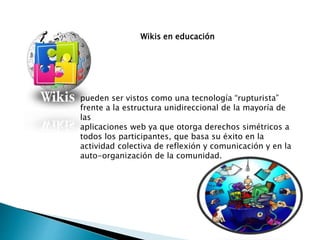 Wikis en educación
pueden ser vistos como una tecnología “rupturista”
frente a la estructura unidireccional de la mayoría de
las
aplicaciones web ya que otorga derechos simétricos a
todos los participantes, que basa su éxito en la
actividad colectiva de reflexión y comunicación y en la
auto-organización de la comunidad.
 