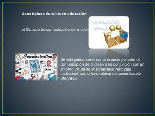 Usos típicos de wikis en educación
a) Espacio de comunicación de la clase
Un wiki puede servir como espacio primario de
comunicación de la clase o en conjunción con un
entorno virtual de enseñanza/aprendizaje
tradicional, como herramienta de comunicación
integrada
 