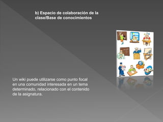 b) Espacio de colaboración de la
clase/Base de conocimientos
Un wiki puede utilizarse como punto focal
en una comunidad interesada en un tema
determinado, relacionado con el contenido
de la asignatura.
 
