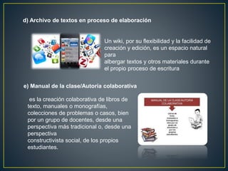 d) Archivo de textos en proceso de elaboración
Un wiki, por su flexibilidad y la facilidad de
creación y edición, es un espacio natural
para
albergar textos y otros materiales durante
el propio proceso de escritura
e) Manual de la clase/Autoría colaborativa
es la creación colaborativa de libros de
texto, manuales o monografías,
colecciones de problemas o casos, bien
por un grupo de docentes, desde una
perspectiva más tradicional o, desde una
perspectiva
constructivista social, de los propios
estudiantes.
 