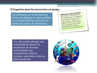 f) Espacios para los proyectos en grupo
un wiki puede ser la herramienta
ideal para albergar y/o para publicar
en su estado final los proyectos de
trabajo de grupos de estudiantes.
Un wiki podría albergar una
comunidad de interés de
estudiantes de diversas
universidades que
compartieran noticias,
recursos, materiales, sobre su
futura profesión
 