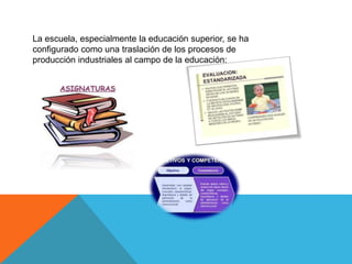 La escuela, especialmente la educación superior, se ha
configurado como una traslación de los procesos de
producción industriales al campo de la educación:
 