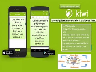 Características de:
1-.Cualquiera puede cambiar cualquier cosa.
La Wikipedia
(http://wikipedia.org) es
una
enciclopedia de la Internet,
en la que cualquiera puede
incluir sus ideas y
conocimientos o modificar
las ideas expresadas por
otros
*Los wikis son
rápidos
porque los
procesos de
lectura y
edición son
similares.
*Un enlace en la
página que
estamos leyendo
nos permite
editarla:
añadir, borrar o
modificar
cualquier
contenido
 