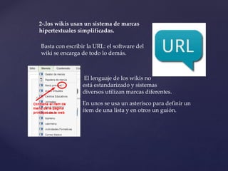 2-.los wikis usan un sistema de marcas
hipertextuales simplificadas.
Basta con escribir la URL: el software del
wiki se encarga de todo lo demás.
El lenguaje de los wikis no
está estandarizado y sistemas
diversos utilizan marcas diferentes.
En unos se usa un asterisco para definir un
ítem de una lista y en otros un guión.
 