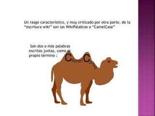 Un rasgo característico, y muy criticado por otra parte, de la
“escritura wiki” son las WikiPalabras o “CamelCase”
Son dos o más palabras
escritas juntas, como el
propio término ;
 