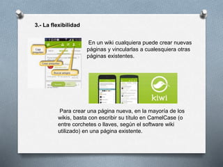 3.- La flexibilidad
En un wiki cualquiera puede crear nuevas
páginas y vincularlas a cualesquiera otras
páginas existentes.
Para crear una página nueva, en la mayoría de los
wikis, basta con escribir su título en CamelCase (o
entre corchetes o llaves, según el software wiki
utilizado) en una página existente.
 