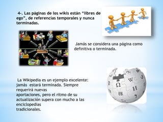 4-. Las páginas de los wikis están “libres de
ego”, de referencias temporales y nunca
terminadas.
Jamás se considera una página como
definitiva o terminada.
La Wikipedia es un ejemplo excelente:
jamás estará terminada. Siempre
requerirá nuevas
aportaciones, pero el ritmo de su
actualización supera con mucho a las
enciclopedias
tradicionales.
 