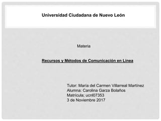 Universidad Ciudadana de Nuevo León
Materia
Recursos y Métodos de Comunicación en Línea
Tutor: María del Carmen Villarreal Martínez
Alumna: Carolina Garza Bolaños
Matrícula; ucnl07353
3 de Noviembre 2017
 