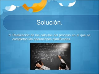 Solución.
Realización de los cálculos del proceso en el que se
completan las operaciones planificadas.
 