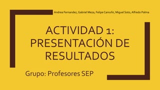 ACTIVIDAD 1:
PRESENTACIÓN DE
RESULTADOS
Grupo: Profesores SEP
Andrea Fernandez, Gabriel Meza, Felipe Caniuñir, Miguel Soto, Alfredo Palma
 