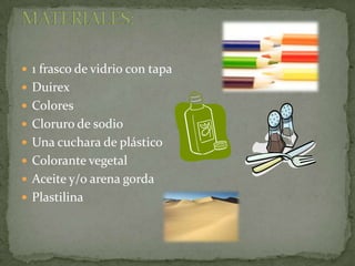 1 frasco de vidrio con tapaDuirexColoresCloruro de sodioUna cuchara de plásticoColorante vegetalAceite y/o arena gordaPlastilinaMATERIALES: