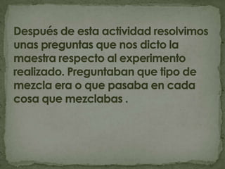 Después de esta actividad resolvimos unas preguntas que nos dicto la maestra respecto al experimento realizado. Preguntaban que tipo de mezcla era o que pasaba en cada cosa que mezclabas .