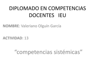 DIPLOMADO EN COMPETENCIAS
         DOCENTES IEU
NOMBRE: Valeriano Olguín García

ACTIVIDAD: 13


      “competencias sistémicas”
 