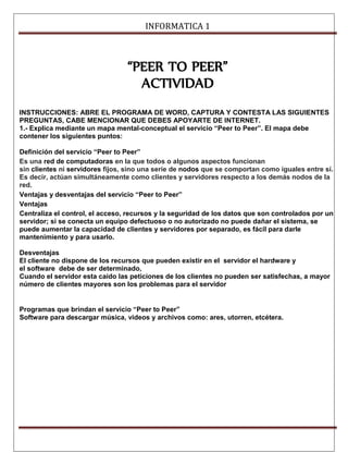 INFORMATICA 1 
“PEER TO PEER” 
ACTIVIDAD 
INSTRUCCIONES: ABRE EL PROGRAMA DE WORD, CAPTURA Y CONTESTA LAS SIGUIENTES 
PREGUNTAS, CABE MENCIONAR QUE DEBES APOYARTE DE INTERNET. 
1.- Explica mediante un mapa mental-conceptual el servicio “Peer to Peer”. El mapa debe 
contener los siguientes puntos: 
Definición del servicio “Peer to Peer” 
Es una red de computadoras en la que todos o algunos aspectos funcionan 
sin clientes ni servidores fijos, sino una serie de nodos que se comportan como iguales entre sí. 
Es decir, actúan simultáneamente como clientes y servidores respecto a los demás nodos de la 
red. 
Ventajas y desventajas del servicio “Peer to Peer” 
Ventajas 
Centraliza el control, el acceso, recursos y la seguridad de los datos que son controlados por un 
servidor; si se conecta un equipo defectuoso o no autorizado no puede dañar el sistema, se 
puede aumentar la capacidad de clientes y servidores por separado, es fácil para darle 
mantenimiento y para usarlo. 
Desventajas 
El cliente no dispone de los recursos que pueden existir en el servidor el hardware y 
el software debe de ser determinado, 
Cuando el servidor esta caído las peticiones de los clientes no pueden ser satisfechas, a mayor 
número de clientes mayores son los problemas para el servidor 
Programas que brindan el servicio “Peer to Peer” 
Software para descargar música, videos y archivos como: ares, utorren, etcétera. 
