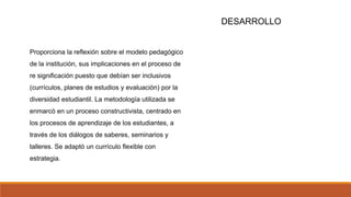 DESARROLLO
Proporciona la reflexión sobre el modelo pedagógico
de la institución, sus implicaciones en el proceso de
re significación puesto que debían ser inclusivos
(currículos, planes de estudios y evaluación) por la
diversidad estudiantil. La metodología utilizada se
enmarcó en un proceso constructivista, centrado en
los procesos de aprendizaje de los estudiantes, a
través de los diálogos de saberes, seminarios y
talleres. Se adaptó un currículo flexible con
estrategia.
 