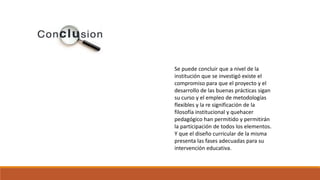 Se puede concluir que a nivel de la
institución que se investigó existe el
compromiso para que el proyecto y el
desarrollo de las buenas prácticas sigan
su curso y el empleo de metodologías
flexibles y la re significación de la
filosofía institucional y quehacer
pedagógico han permitido y permitirán
la participación de todos los elementos.
Y que el diseño curricular de la misma
presenta las fases adecuadas para su
intervención educativa.
 