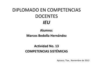 DIPLOMADO EN COMPETENCIAS
        DOCENTES
           IEU
             Alumno:
     Marcos Bedolla Hernández

        Actividad No. 13
    COMPETENCIAS SISTÉMICAS

                       Apizaco, Tlax., Noviembre de 2012
 