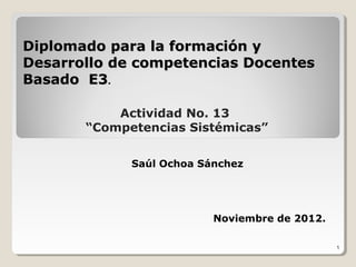 Diplomado para la formación y
Desarrollo de competencias Docentes
Basado E3.

           Actividad No. 13
       “Competencias Sistémicas”

             Saúl Ochoa Sánchez




                          Noviembre de 2012.

                                               1
 