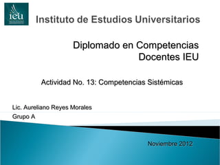 Diplomado en Competencias
                                  Docentes IEU

          Actividad No. 13: Competencias Sistémicas


Lic. Aureliano Reyes Morales
Grupo A



                                        Noviembre 2012
 