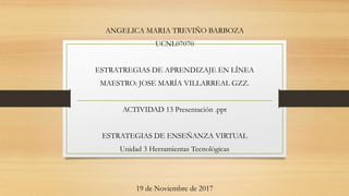 ANGELICA MARIA TREVIÑO BARBOZA
UCNL07070
ESTRATREGIAS DE APRENDIZAJE EN LÍNEA
MAESTRO: JOSE MARÍA VILLARREAL GZZ.
ACTIVIDAD 13 Presentación .ppt
ESTRATEGIAS DE ENSEÑANZA VIRTUAL
Unidad 3 Herramientas Tecnológicas
19 de Noviembre de 2017
 