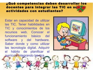 ¿Qué competencias deben desar r ollar los
docentes para inte g r ar las TIC en sus
actividades con estudiantes?


Estar en capacidad de utilizar
las TIC. Tener habilidades en
TIC y conocimientos de los
recursos web. Conocer el
funcionamiento básico del
software y del hardware.
Saber donde y como utilizar
las tecnología digital. Adquirir
el hábito de planificar el
currículo integrando las tics.
 