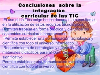 Conclusiones sobre la
               inte g r ación
          cur ricular de las TIC
 El uso de la Tics exige ha los docentes a capacitarse
en la utilización de estos recursos tecnológicos.
Permiten trabajar en forma practica y científica los
contenidos curriculares programados.
  Permite establecer una comunicación tecnológica y
científica con todo el universo informático.
  Requerimiento de estrategias y utilización de
materiales didácticos para el logro de aprendizaje
significativo
Permite establecer una comunicación tecnológica y
científica con todo el universo informático.
 