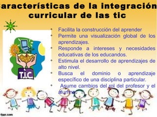 Car acterísticas de la inte g ración
       cur ricular de las tic
            v
                Facilita la construcción del aprender
            v
                Permite una visualización global de los
                aprendizajes.
            v
                Responde a intereses y necesidades
                educativas de los educandos.
            v
                Estimula el desarrollo de aprendizajes de
                alto nivel.
            v
                Busca el dominio o aprendizaje
                específico de una disciplina particular.
            v
                 Asume cambios del rol del profesor y el
                alumno.
 