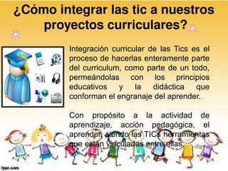¿Cómo integrar las tic a nuestros
    proyectos curriculares?
         Integración curricular de las Tics es el
         proceso de hacerlas enteramente parte
         del curriculum, como parte de un todo,
         permeándolas con los principios
         educativos    y    la   didáctica   que
         conforman el engranaje del aprender.

         Con propósito a la actividad de
         aprendizaje, acción pedagógica, el
         aprender, siendo las TICs herramientas
         que están vinculadas entre ellas.
 